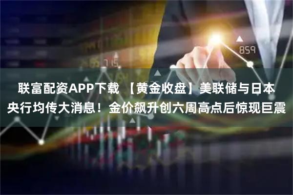 联富配资APP下载 【黄金收盘】美联储与日本央行均传大消息！金价飙升创六周高点后惊现巨震