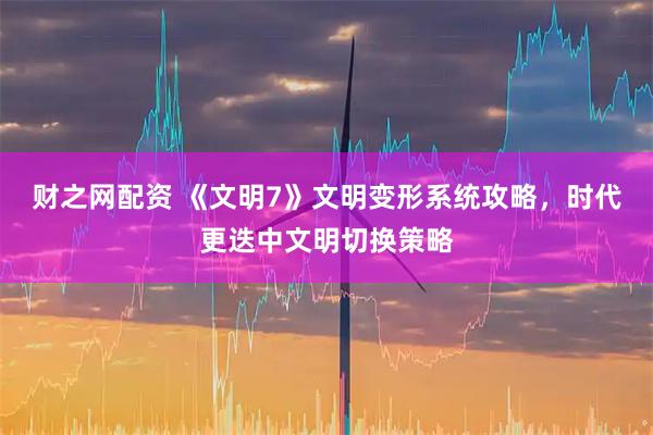 财之网配资 《文明7》文明变形系统攻略,时代更迭中文明切换策略