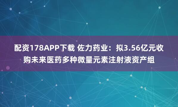 配资178APP下载 佐力药业:拟3.56亿元收购未来医药多种微量元素注射液资产组