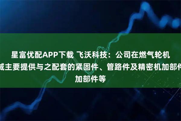 星富优配APP下载 飞沃科技：公司在燃气轮机领域主要提供与之配套的紧固件、管路件及精密机加部件等