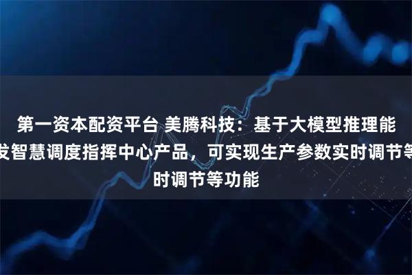 第一资本配资平台 美腾科技：基于大模型推理能力开发智慧调度指挥中心产品，可实现生产参数实时调节等功能