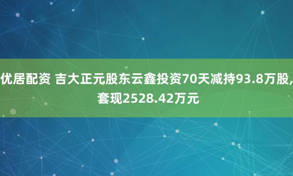 优居配资 吉大正元股东云鑫投资70天减持93.8万股, 套现2528.42万元