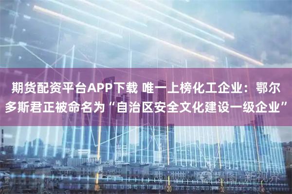 期货配资平台APP下载 唯一上榜化工企业：鄂尔多斯君正被命名为“自治区安全文化建设一级企业”