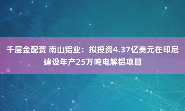 千层金配资 南山铝业：拟投资4.37亿美元在印尼建设年产25万吨电解铝项目