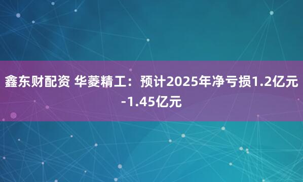鑫东财配资 华菱精工：预计2025年净亏损1.2亿元-1.45亿元