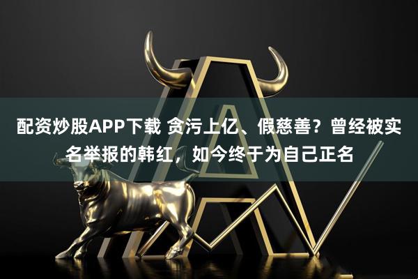 配资炒股APP下载 贪污上亿、假慈善？曾经被实名举报的韩红，如今终于为自己正名