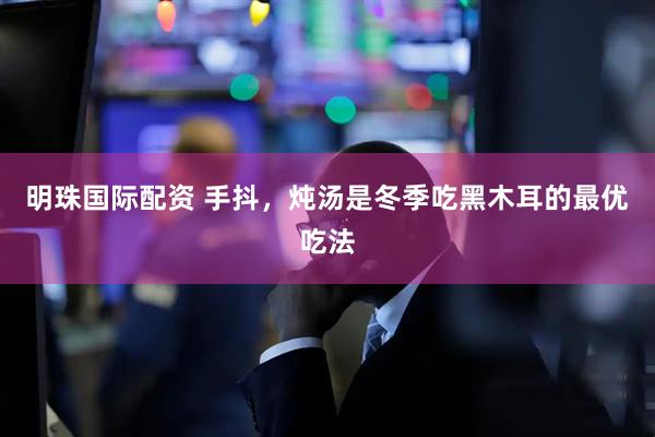 明珠国际配资 手抖，炖汤是冬季吃黑木耳的最优吃法