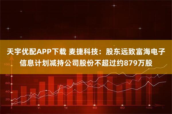 天宇优配APP下载 麦捷科技：股东远致富海电子信息计划减持公司股份不超过约879万股