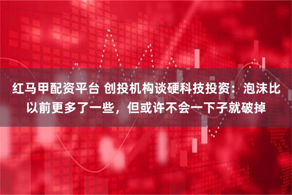 红马甲配资平台 创投机构谈硬科技投资：泡沫比以前更多了一些，但或许不会一下子就破掉