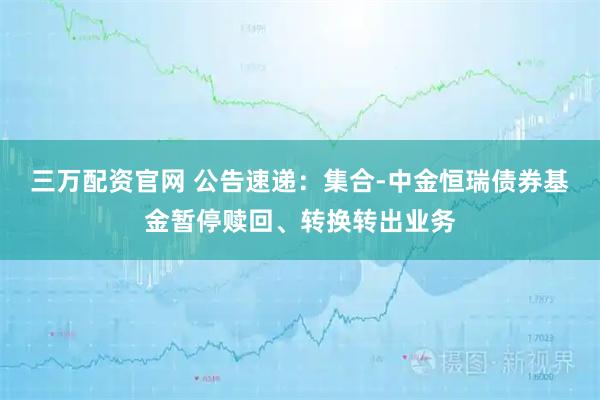 三万配资官网 公告速递：集合-中金恒瑞债券基金暂停赎回、转换转出业务