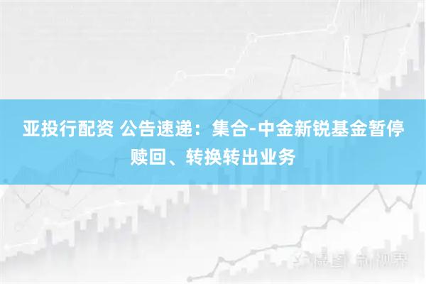 亚投行配资 公告速递：集合-中金新锐基金暂停赎回、转换转出业务