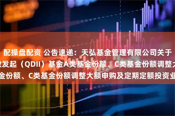 配操盘配资 公告速递：天弘基金管理有限公司关于天弘纳斯达克100指数发起（QDII）基金A类基金份额、C类基金份额调整大额申购及定期定额投资业务