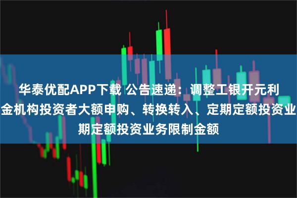 华泰优配APP下载 公告速递：调整工银开元利率债债券基金机构投资者大额申购、转换转入、定期定额投资业务限制金额