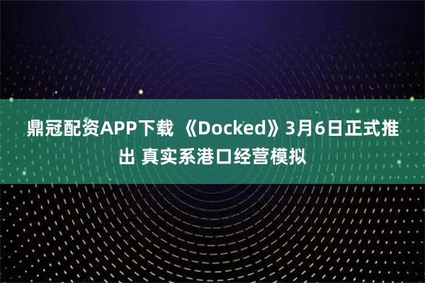 鼎冠配资APP下载 《Docked》3月6日正式推出 真实系港口经营模拟