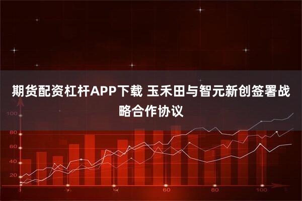 期货配资杠杆APP下载 玉禾田与智元新创签署战略合作协议