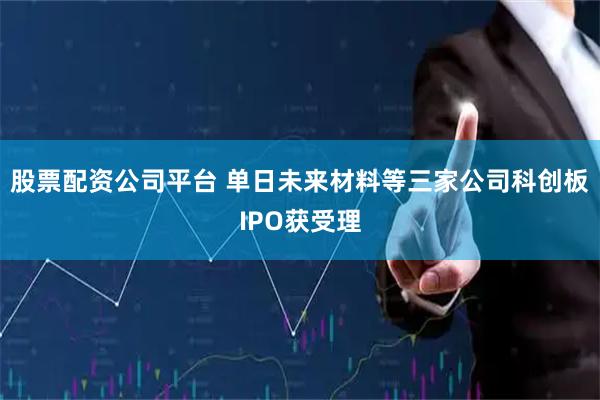 股票配资公司平台 单日未来材料等三家公司科创板IPO获受理