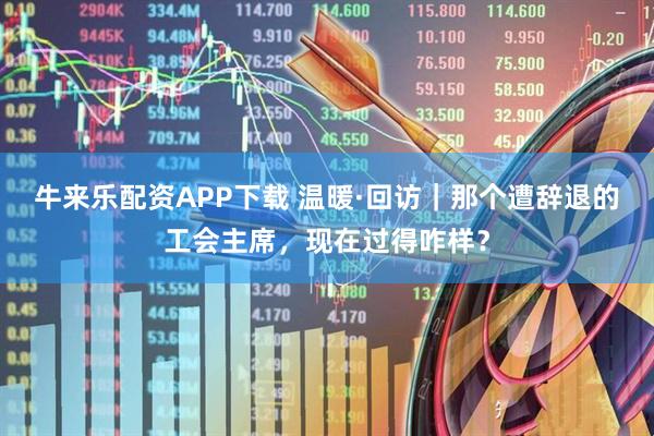 牛来乐配资APP下载 温暖·回访｜那个遭辞退的工会主席，现在过得咋样？
