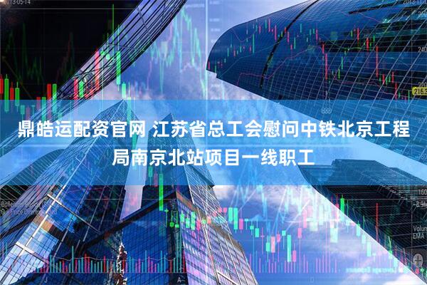鼎皓运配资官网 江苏省总工会慰问中铁北京工程局南京北站项目一线职工