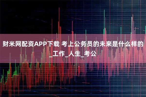 财米网配资APP下载 考上公务员的未来是什么样的_工作_人生_考公
