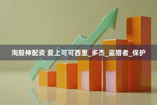 淘股神配资 爱上可可西里_多杰_盗猎者_保护