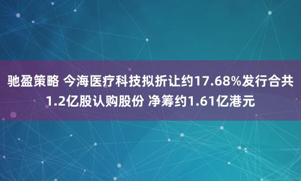 驰盈策略 今海医疗科技拟折让约17.68%发行合共1.2亿股认购股份 净筹约1.61亿港元