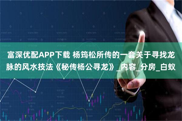 富深优配APP下载 杨筠松所传的一套关于寻找龙脉的风水技法《秘传杨公寻龙》_内容_分房_白蚁