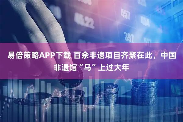 易倍策略APP下载 百余非遗项目齐聚在此，中国非遗馆“马”上过大年