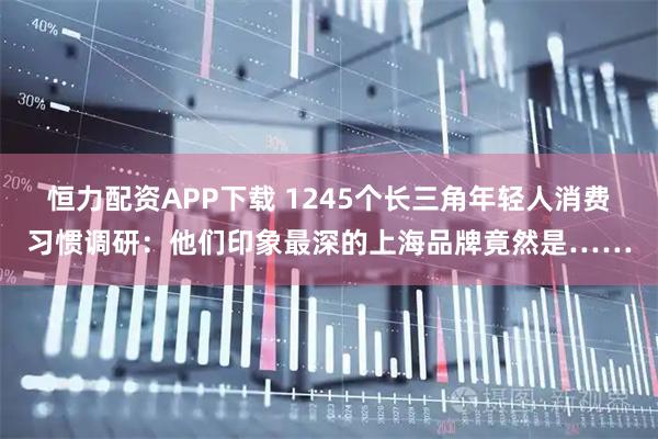 恒力配资APP下载 1245个长三角年轻人消费习惯调研：他们印象最深的上海品牌竟然是……