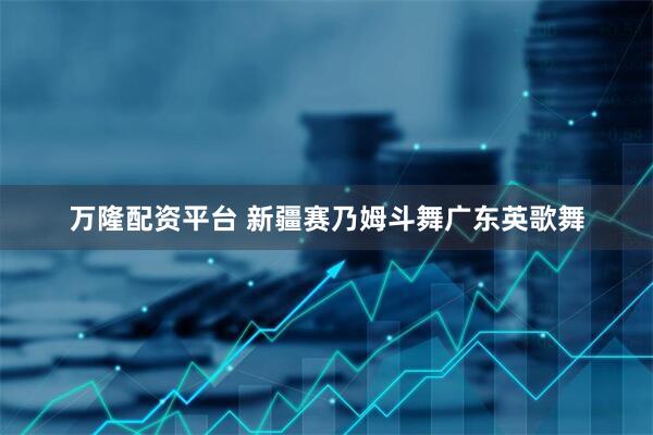 万隆配资平台 新疆赛乃姆斗舞广东英歌舞