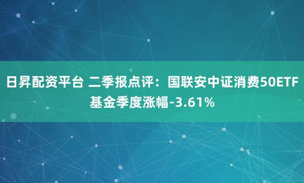 日昇配资平台 二季报点评：国联安中证消费50ETF基金季度涨幅-3.61%