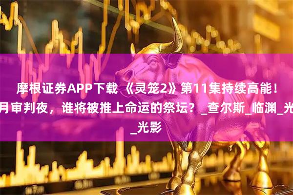 摩根证券APP下载 《灵笼2》第11集持续高能！血月审判夜，谁将被推上命运的祭坛？_查尔斯_临渊_光影