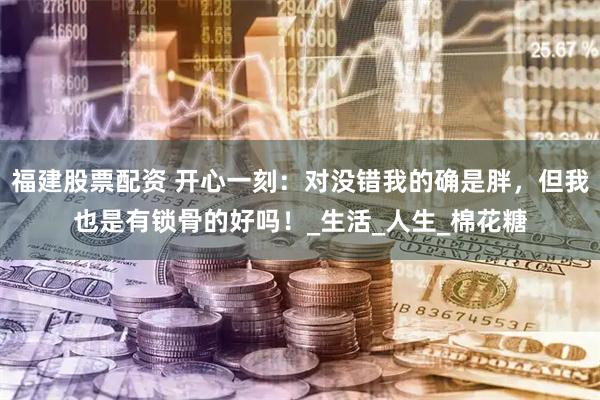 福建股票配资 开心一刻：对没错我的确是胖，但我也是有锁骨的好吗！_生活_人生_棉花糖