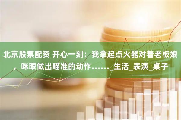 北京股票配资 开心一刻:我拿起点火器对着老板娘,咪眼做出喵准的动作……_生活_表演_桌子