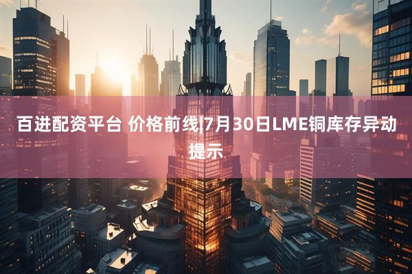 百进配资平台 价格前线|7月30日LME铜库存异动提示