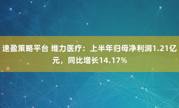 速盈策略平台 维力医疗：上半年归母净利润1.21亿元，同比增长14.17%