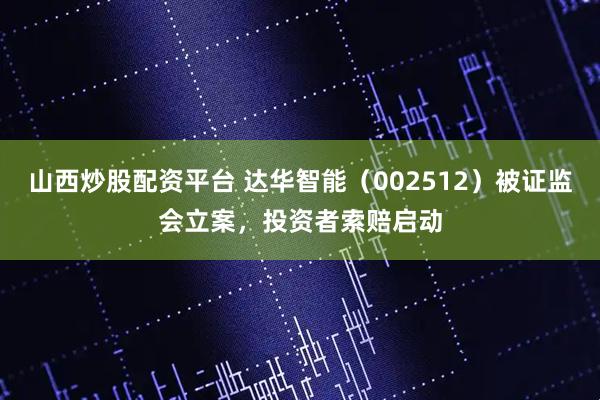 山西炒股配资平台 达华智能（002512）被证监会立案，投资者索赔启动