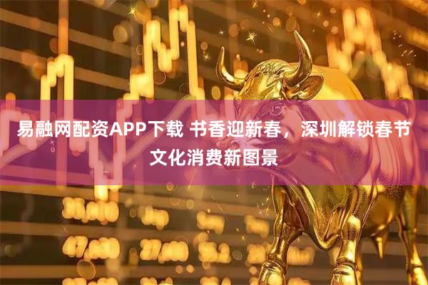 易融网配资APP下载 书香迎新春，深圳解锁春节文化消费新图景