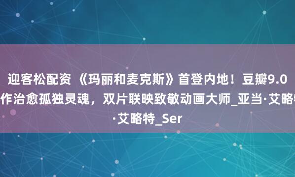 迎客松配资 《玛丽和麦克斯》首登内地！豆瓣9.0黏土神作治愈孤独灵魂，双片联映致敬动画大师_亚当·艾略特_Ser