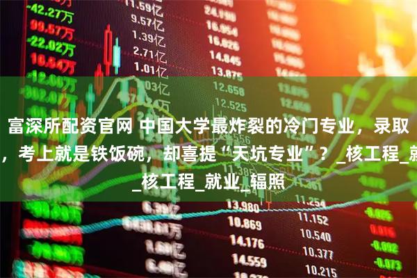 富深所配资官网 中国大学最炸裂的冷门专业，录取分数不高，考上就是铁饭碗，却喜提“天坑专业”？_核工程_就业_辐照