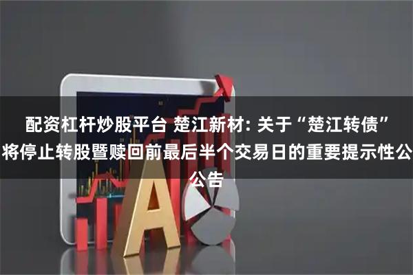 配资杠杆炒股平台 楚江新材: 关于“楚江转债”即将停止转股暨赎回前最后半个交易日的重要提示性公告