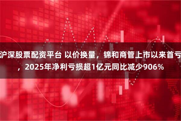 沪深股票配资平台 以价换量，锦和商管上市以来首亏，2025年净利亏损超1亿元同比减少906%