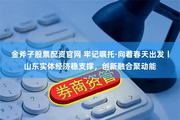 金斧子股票配资官网 牢记嘱托·向着春天出发丨山东实体经济稳支撑，创新融合聚动能