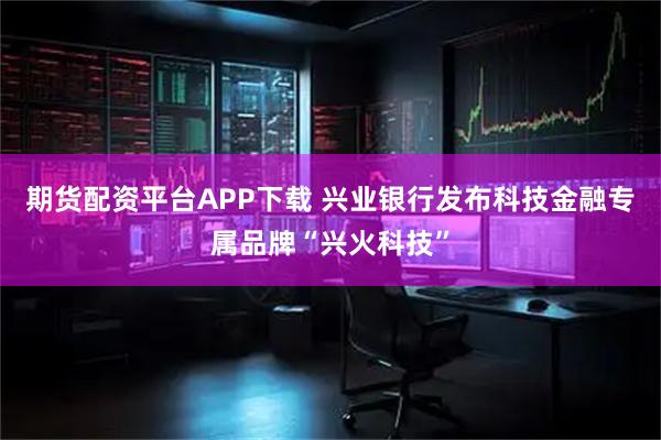 期货配资平台APP下载 兴业银行发布科技金融专属品牌“兴火科技”