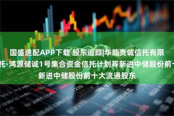 国盛速配APP下载 股东追踪|华能贵诚信托有限公司-华能信托·鸿源储诚1号集合资金信托计划等新进中储股份前十大流通股东