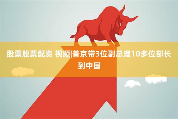 股票股票配资 视频|普京带3位副总理10多位部长到中国