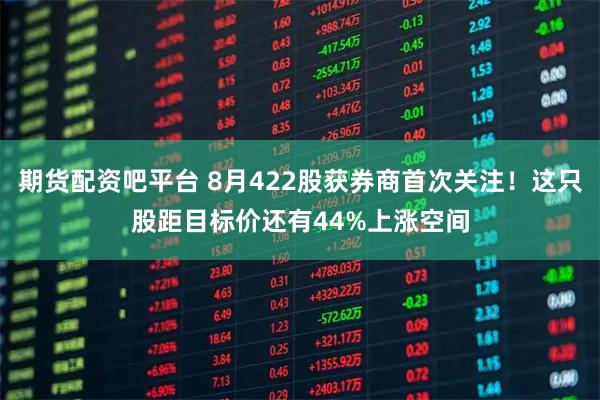期货配资吧平台 8月422股获券商首次关注!这只股距目标价还有44%上涨空间
