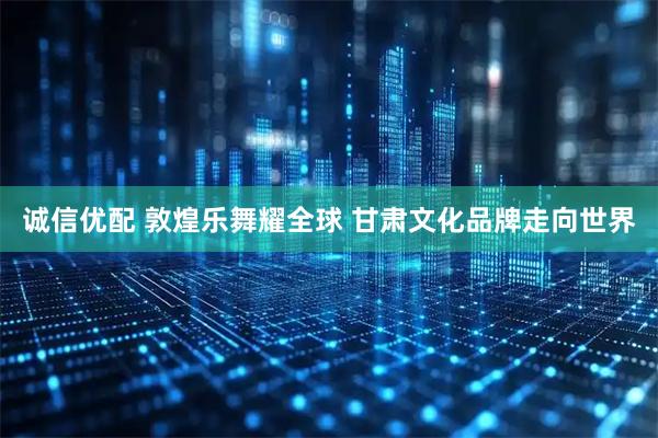 诚信优配 敦煌乐舞耀全球 甘肃文化品牌走向世界