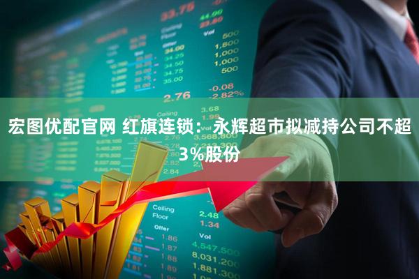 宏图优配官网 红旗连锁：永辉超市拟减持公司不超3%股份
