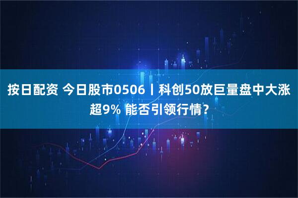 按日配资 今日股市0506丨科创50放巨量盘中大涨超9% 能否引领行情？