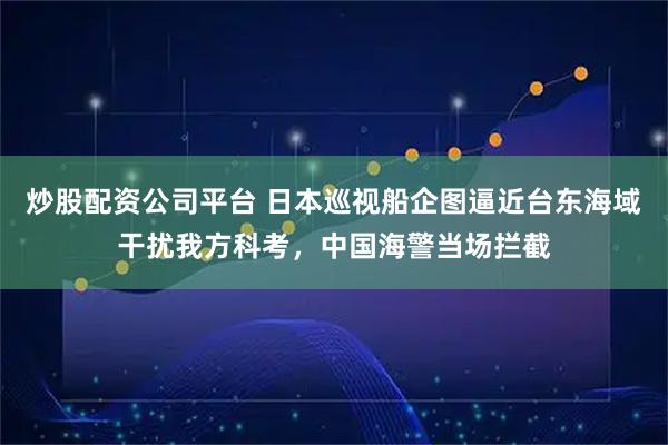 炒股配资公司平台 日本巡视船企图逼近台东海域干扰我方科考，中国海警当场拦截